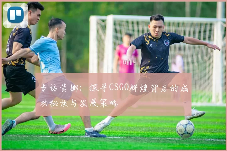 专访黄娜：探寻CSGO辉煌背后的成功秘诀与发展策略