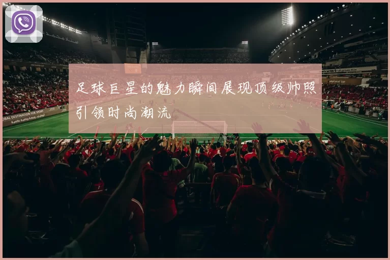 足球巨星的魅力瞬间展现顶级帅照引领时尚潮流