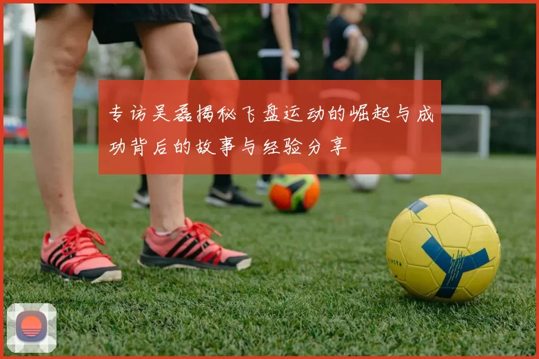 专访吴磊揭秘飞盘运动的崛起与成功背后的故事与经验分享