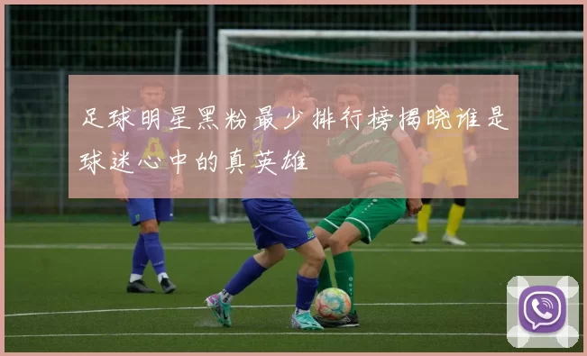足球明星黑粉最少排行榜揭晓谁是球迷心中的真英雄