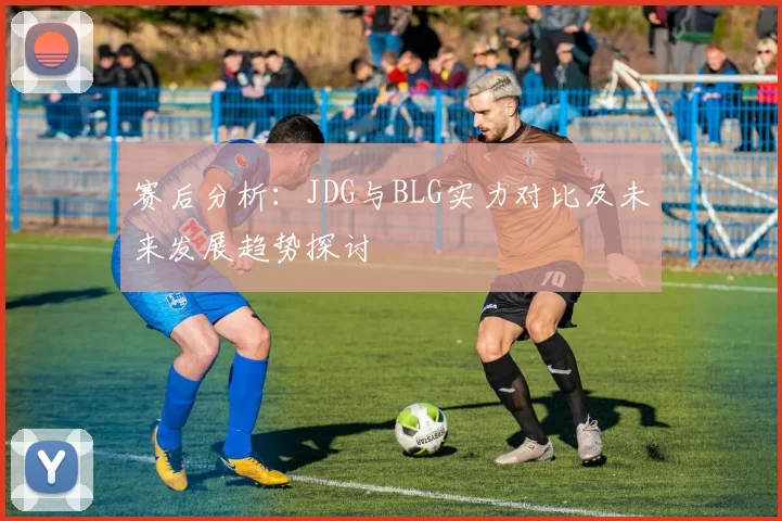 赛后分析：JDG与BLG实力对比及未来发展趋势探讨