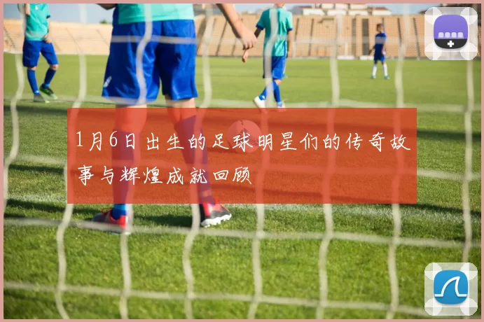 1月6日出生的足球明星们的传奇故事与辉煌成就回顾