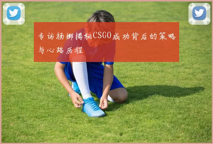 专访杨娜揭秘CSGO成功背后的策略与心路历程