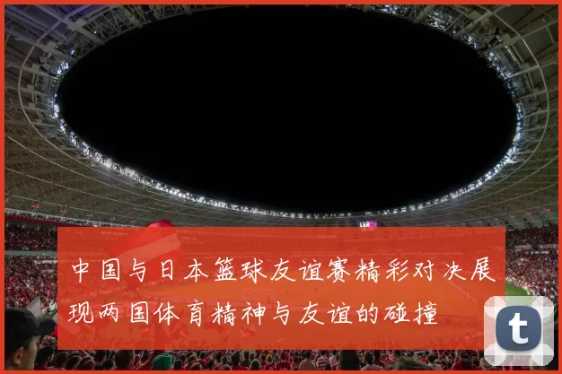 中国与日本篮球友谊赛精彩对决展现两国体育精神与友谊的碰撞
