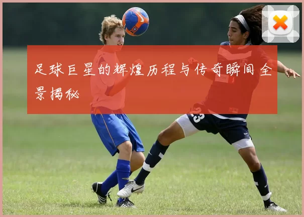 足球巨星的辉煌历程与传奇瞬间全景揭秘
