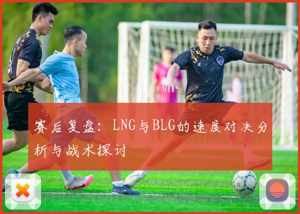 赛后复盘：LNG与BLG的速度对决分析与战术探讨