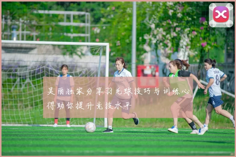 吴丽独家分享羽毛球技巧与训练心得助你提升竞技水平
