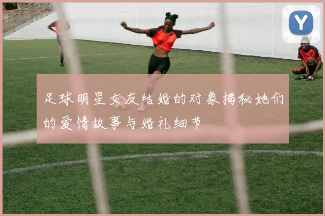 足球明星女友结婚的对象揭秘她们的爱情故事与婚礼细节