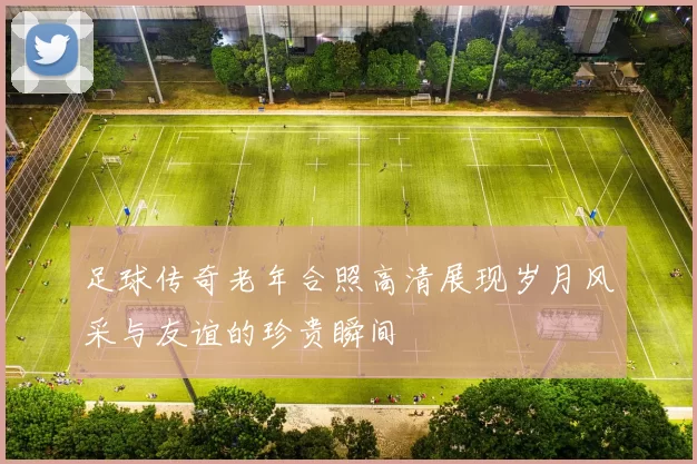 足球传奇老年合照高清展现岁月风采与友谊的珍贵瞬间