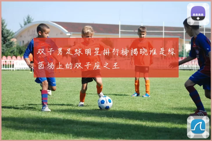 双子男足球明星排行榜揭晓谁是绿茵场上的双子座之王
