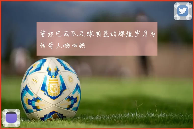 曾经巴西队足球明星的辉煌岁月与传奇人物回顾