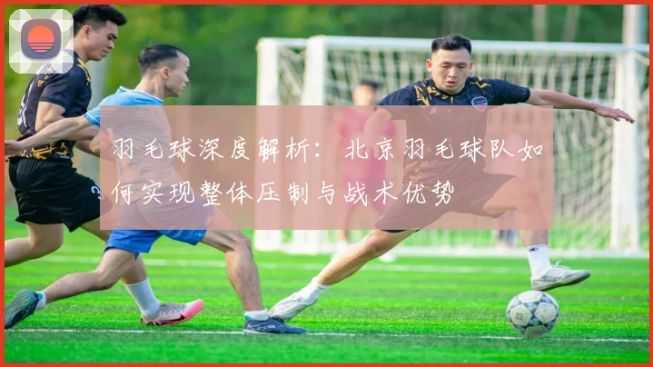 羽毛球深度解析：北京羽毛球队如何实现整体压制与战术优势