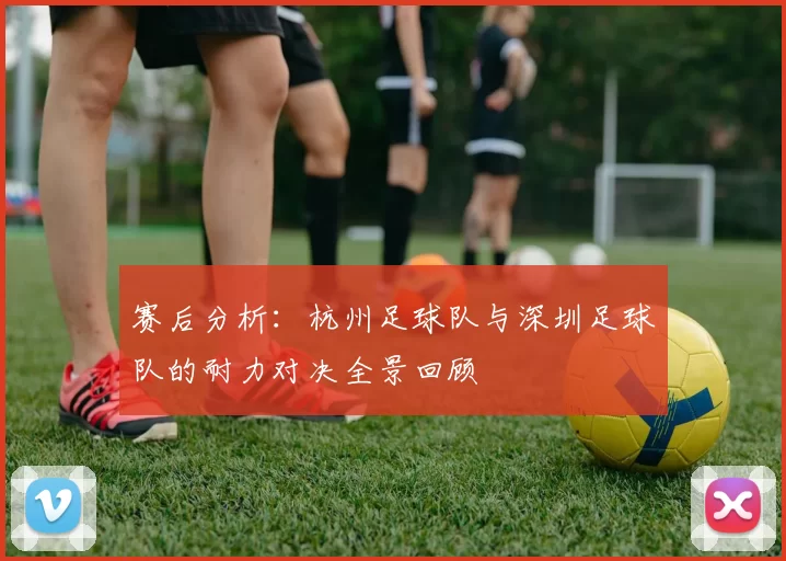 赛后分析：杭州足球队与深圳足球队的耐力对决全景回顾