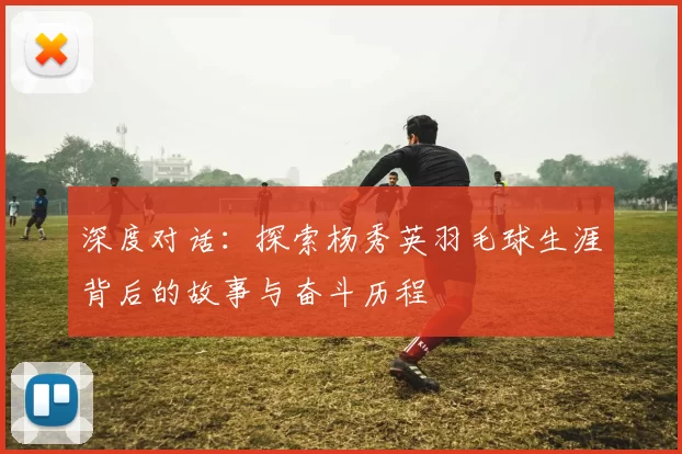 深度对话：探索杨秀英羽毛球生涯背后的故事与奋斗历程