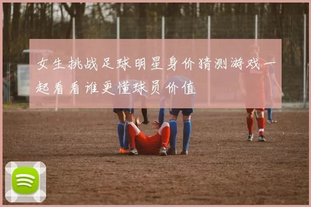 女生挑战足球明星身价猜测游戏一起看看谁更懂球员价值