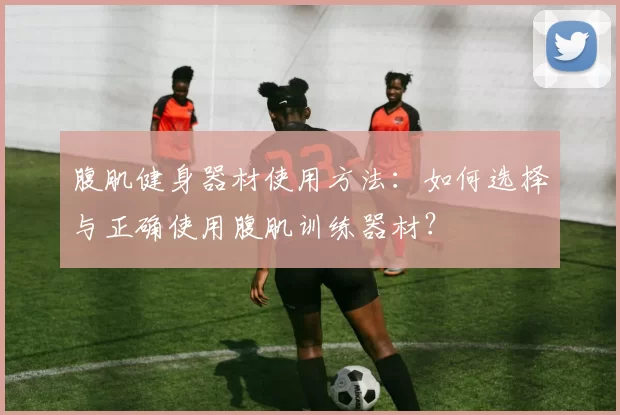 腹肌健身器材使用方法：如何选择与正确使用腹肌训练器材？