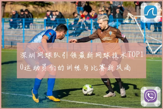 深圳网球队引领最新网球技术TOP10运动员们的训练与比赛新风尚