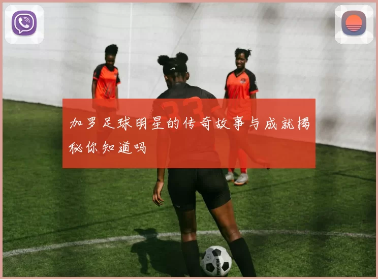 加罗足球明星的传奇故事与成就揭秘你知道吗
