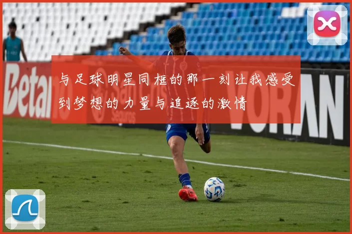 与足球明星同框的那一刻让我感受到梦想的力量与追逐的激情
