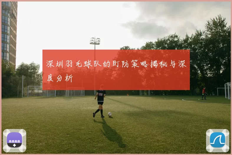 深圳羽毛球队的盯防策略揭秘与深度分析