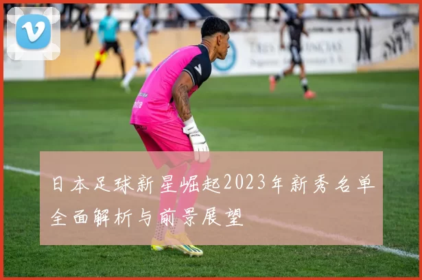 日本足球新星崛起2023年新秀名单全面解析与前景展望