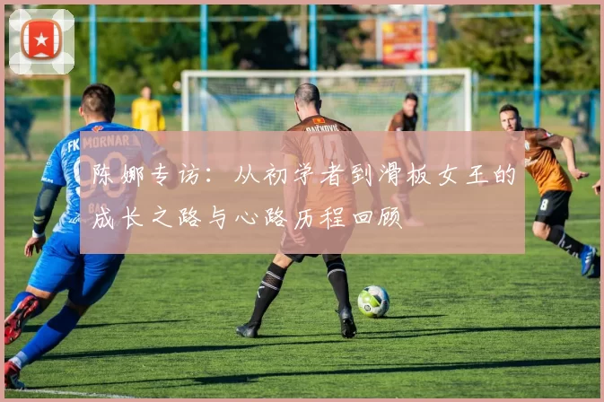 陈娜专访：从初学者到滑板女王的成长之路与心路历程回顾