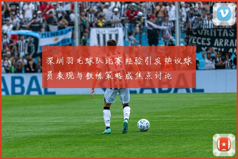 深圳羽毛球队比赛经验引发热议球员表现与教练策略成焦点讨论
