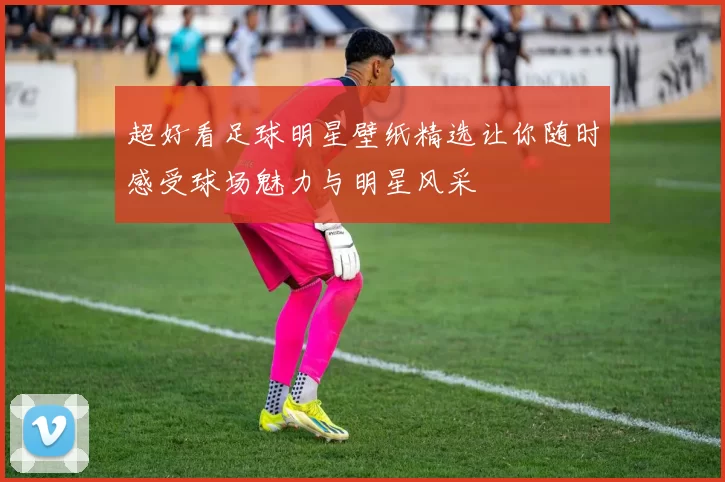 超好看足球明星壁纸精选让你随时感受球场魅力与明星风采