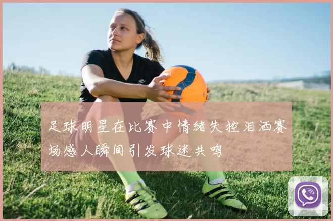 足球明星在比赛中情绪失控泪洒赛场感人瞬间引发球迷共鸣