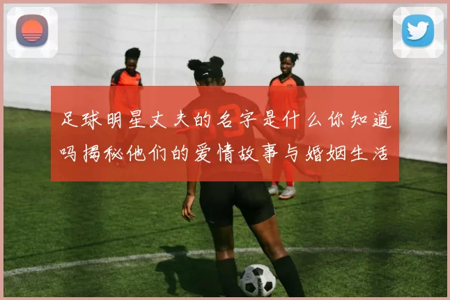 足球明星丈夫的名字是什么你知道吗揭秘他们的爱情故事与婚姻生活