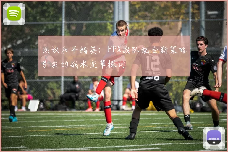 热议和平精英：FPX战队配合新策略引发的战术变革探讨