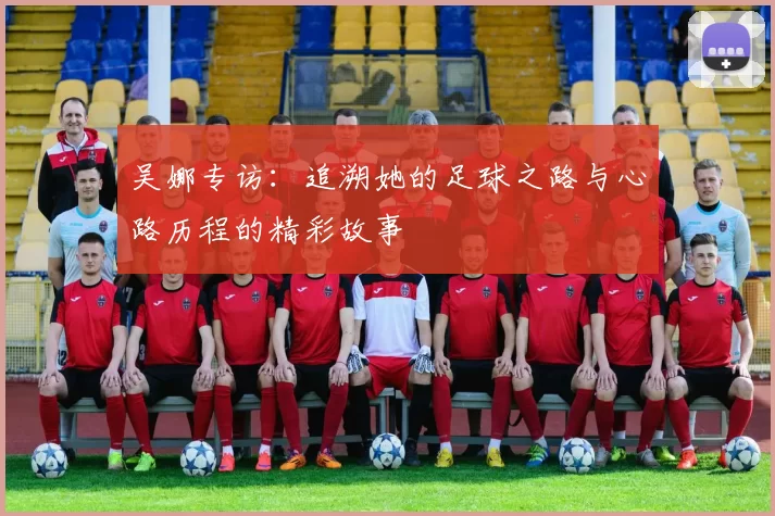 吴娜专访：追溯她的足球之路与心路历程的精彩故事