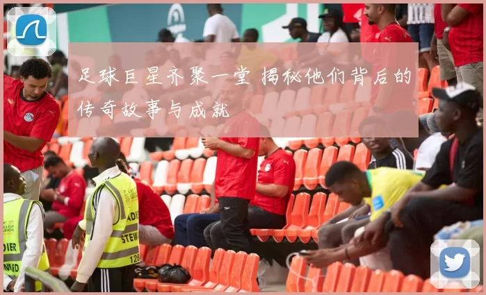 足球巨星齐聚一堂 揭秘他们背后的传奇故事与成就