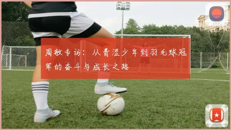 周敏专访：从青涩少年到羽毛球冠军的奋斗与成长之路