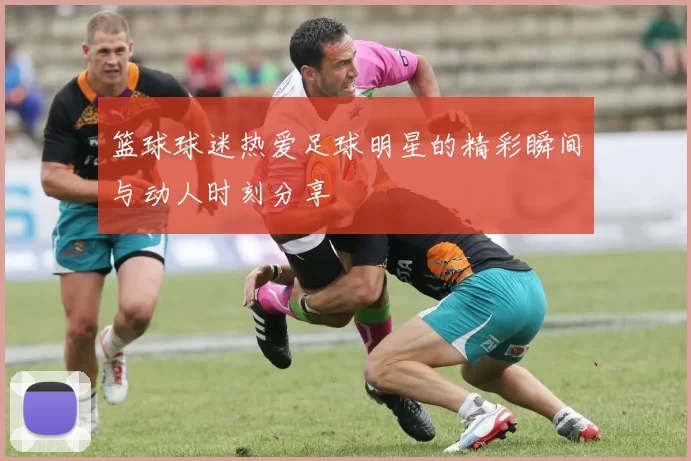 篮球球迷热爱足球明星的精彩瞬间与动人时刻分享