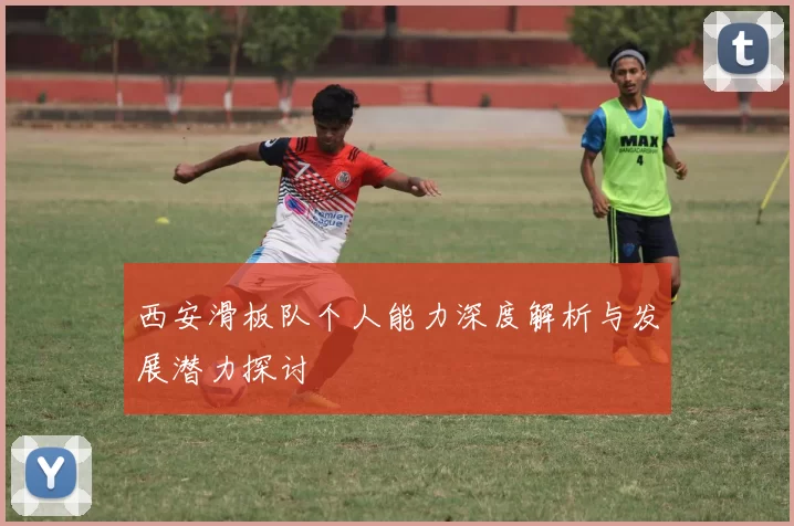 西安滑板队个人能力深度解析与发展潜力探讨