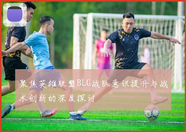聚焦英雄联盟BLG战队意识提升与战术创新的深度探讨