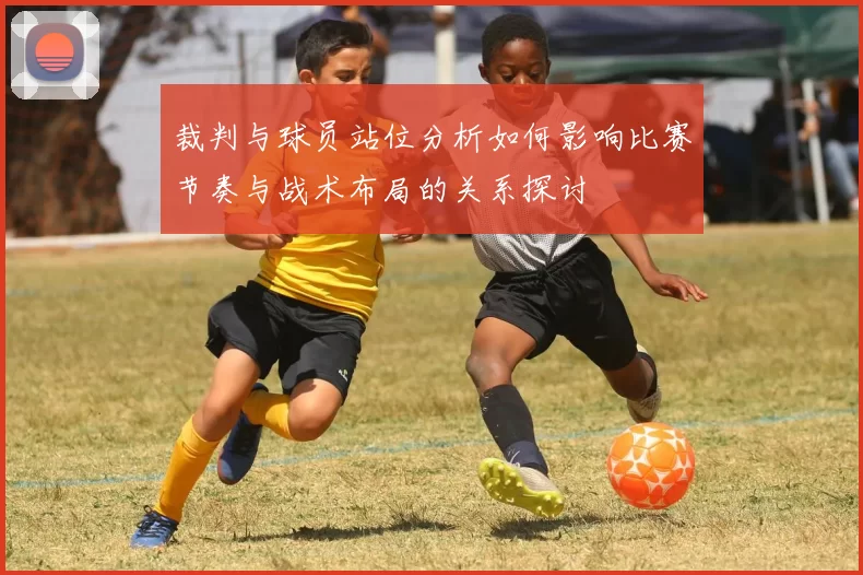 裁判与球员站位分析如何影响比赛节奏与战术布局的关系探讨