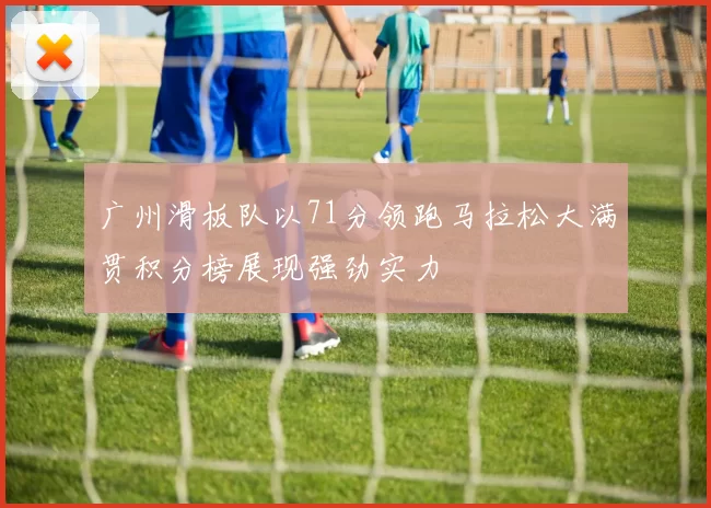 广州滑板队以71分领跑马拉松大满贯积分榜展现强劲实力