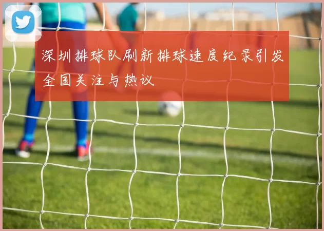 深圳排球队刷新排球速度纪录引发全国关注与热议