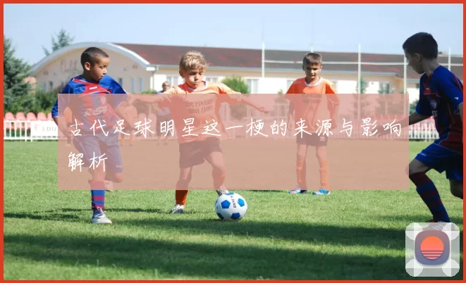 古代足球明星这一梗的来源与影响解析