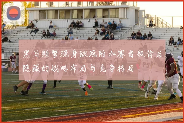 黑马频繁现身欧冠附加赛晋级背后隐藏的战略布局与竞争格局