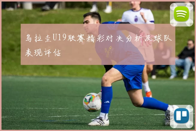 乌拉圭U19联赛精彩对决分析及球队表现评估