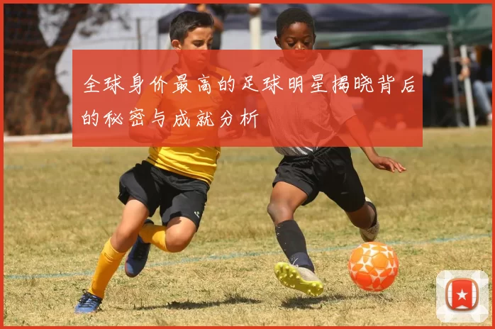 全球身价最高的足球明星揭晓背后的秘密与成就分析
