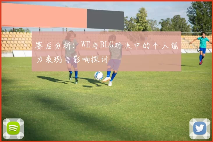 赛后分析：WE与BLG对决中的个人能力表现与影响探讨