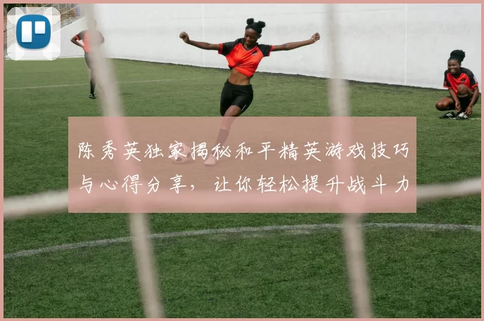 陈秀英独家揭秘和平精英游戏技巧与心得分享，让你轻松提升战斗力