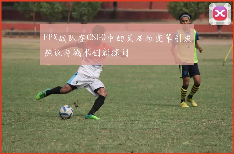 FPX战队在CSGO中的灵活性变革引发热议与战术创新探讨