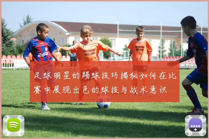 足球明星的踢球技巧揭秘如何在比赛中展现出色的球技与战术意识