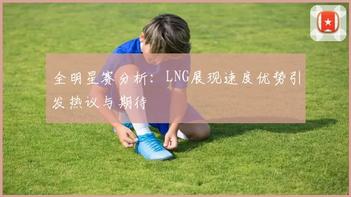 全明星赛分析：LNG展现速度优势引发热议与期待