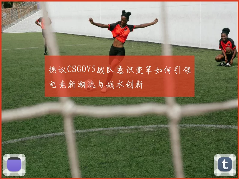 热议CSGOV5战队意识变革如何引领电竞新潮流与战术创新
